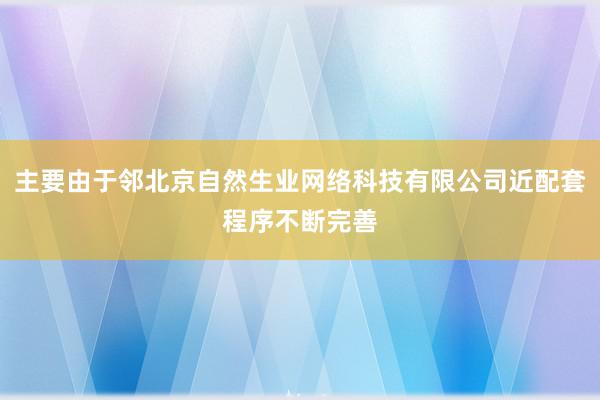 主要由于邻北京自然生业网络科技有限公司近配套程序不断完善