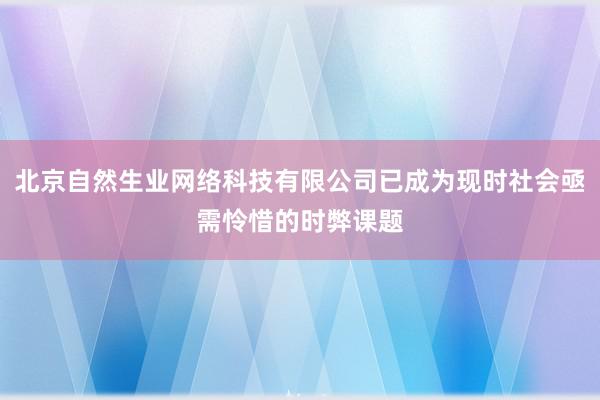 北京自然生业网络科技有限公司已成为现时社会亟需怜惜的时弊课题