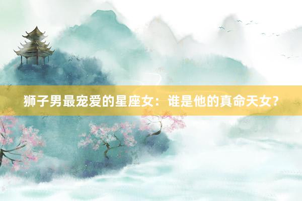 狮子男最宠爱的星座女：谁是他的真命天女？