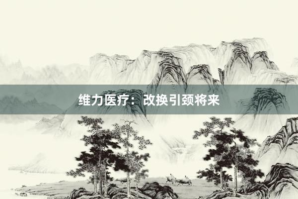 维力医疗：改换引颈将来